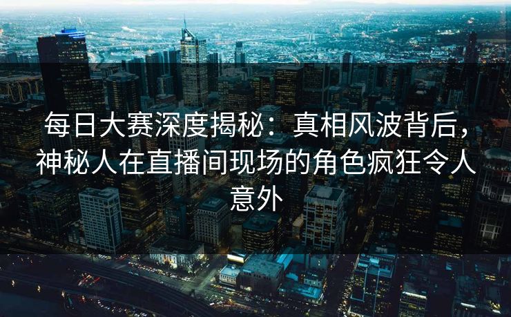 每日大赛深度揭秘：真相风波背后，神秘人在直播间现场的角色疯狂令人意外