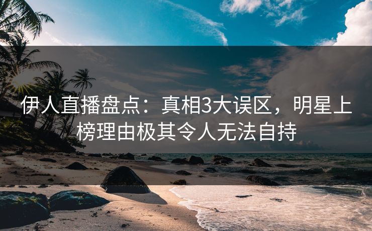 伊人直播盘点：真相3大误区，明星上榜理由极其令人无法自持