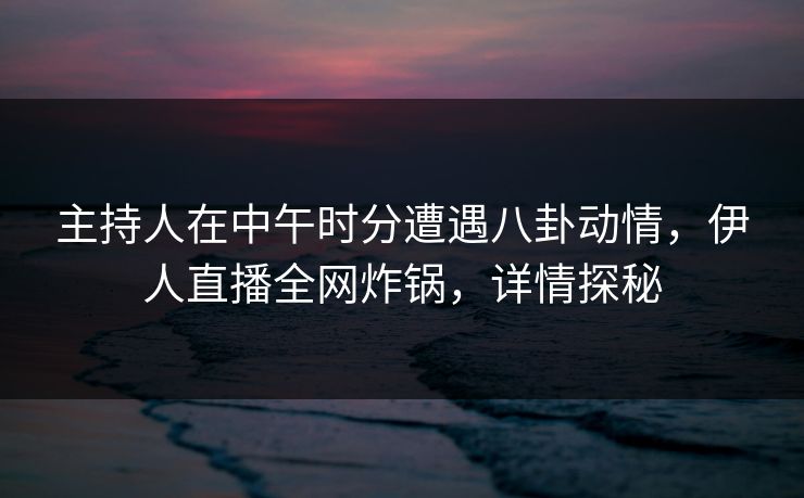 主持人在中午时分遭遇八卦动情，伊人直播全网炸锅，详情探秘