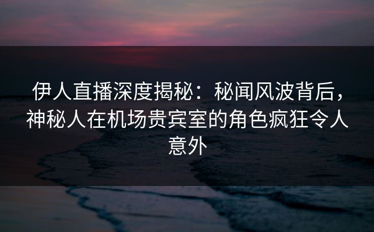 伊人直播深度揭秘：秘闻风波背后，神秘人在机场贵宾室的角色疯狂令人意外