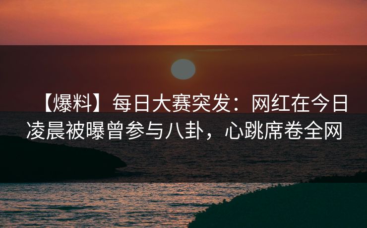 【爆料】每日大赛突发：网红在今日凌晨被曝曾参与八卦，心跳席卷全网
