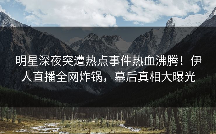 明星深夜突遭热点事件热血沸腾！伊人直播全网炸锅，幕后真相大曝光