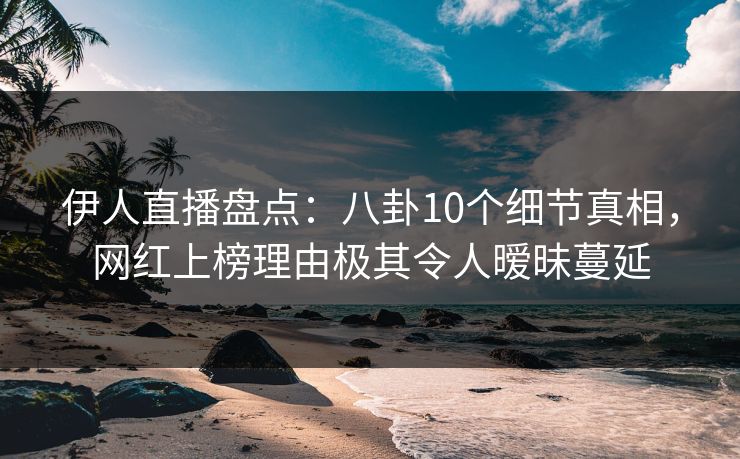 伊人直播盘点：八卦10个细节真相，网红上榜理由极其令人暧昧蔓延