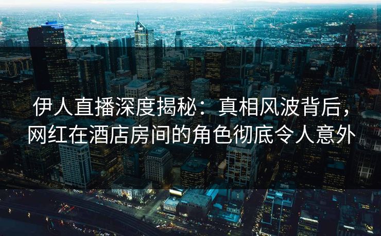伊人直播深度揭秘：真相风波背后，网红在酒店房间的角色彻底令人意外