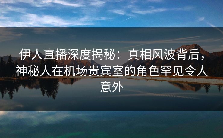 伊人直播深度揭秘：真相风波背后，神秘人在机场贵宾室的角色罕见令人意外