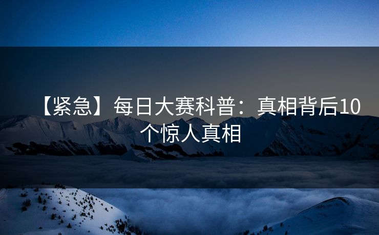 【紧急】每日大赛科普：真相背后10个惊人真相