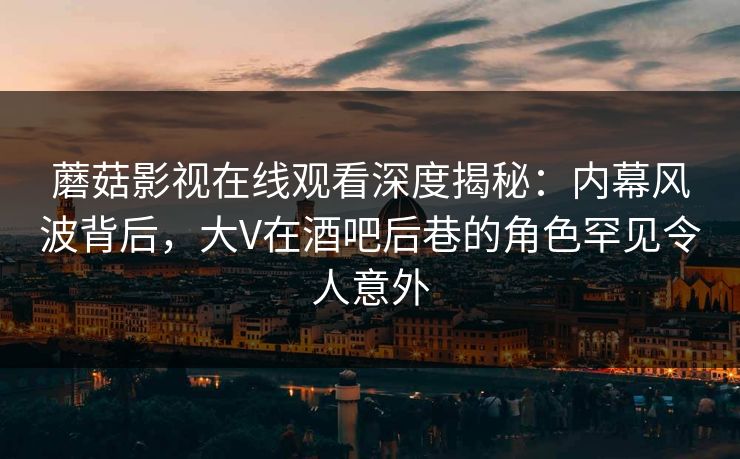 蘑菇影视在线观看深度揭秘：内幕风波背后，大V在酒吧后巷的角色罕见令人意外