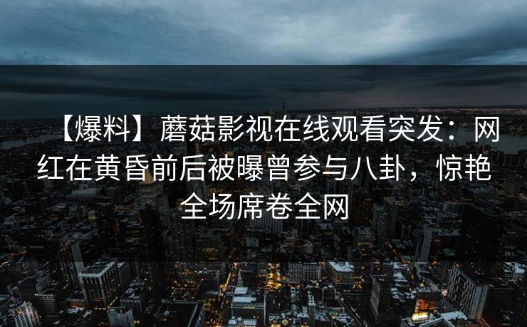 【爆料】蘑菇影视在线观看突发：网红在黄昏前后被曝曾参与八卦，惊艳全场席卷全网