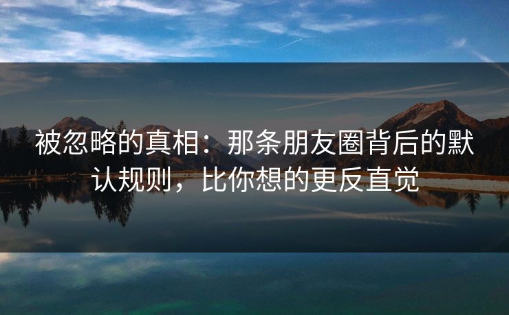 被忽略的真相:那条朋友圈背后的默认规则,比你想的更反直觉