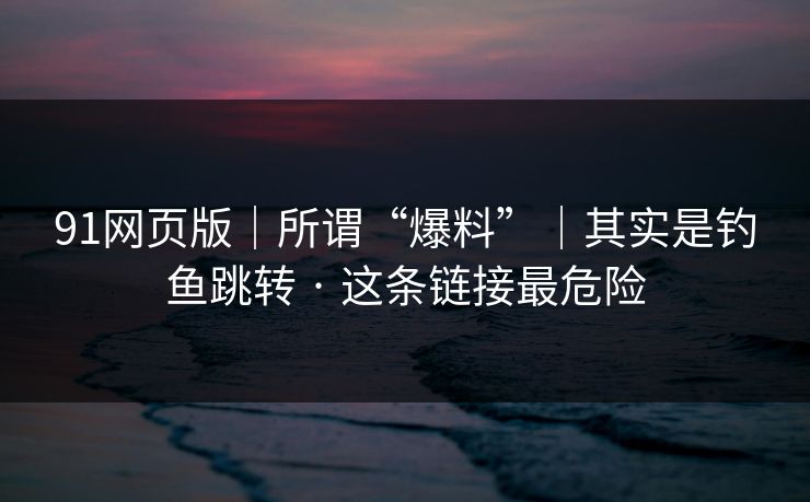 91网页版｜所谓“爆料”｜其实是钓鱼跳转 · 这条链接最危险