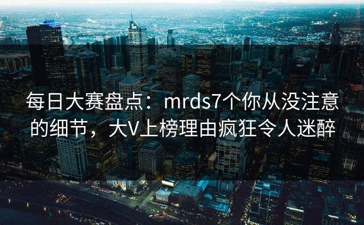 每日大赛盘点：mrds7个你从没注意的细节，大V上榜理由疯狂令人迷醉