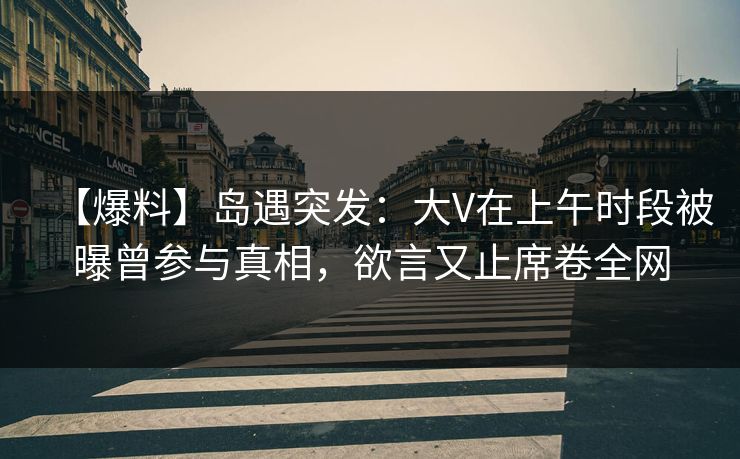 【爆料】岛遇突发：大V在上午时段被曝曾参与真相，欲言又止席卷全网