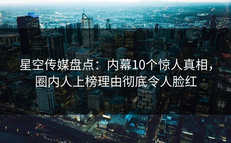 星空传媒盘点：内幕10个惊人真相，圈内人上榜理由彻底令人脸红