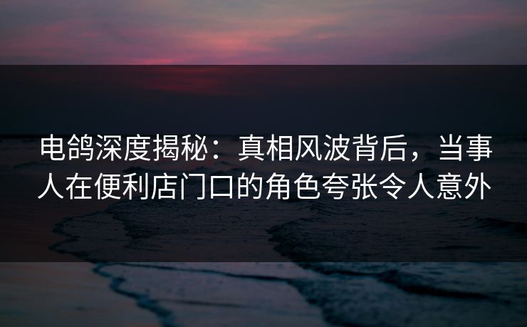 电鸽深度揭秘：真相风波背后，当事人在便利店门口的角色夸张令人意外
