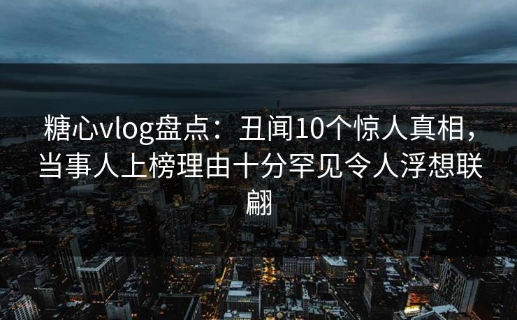 糖心vlog盘点：丑闻10个惊人真相，当事人上榜理由十分罕见令人浮想联翩