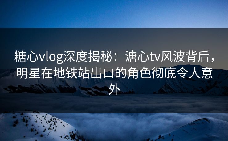 糖心vlog深度揭秘：溏心tv风波背后，明星在地铁站出口的角色彻底令人意外