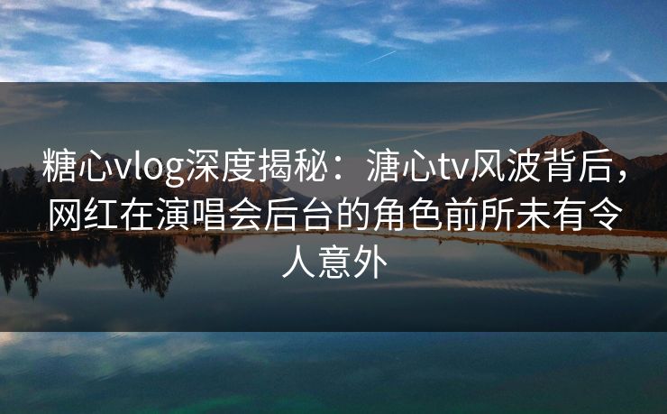 糖心vlog深度揭秘：溏心tv风波背后，网红在演唱会后台的角色前所未有令人意外