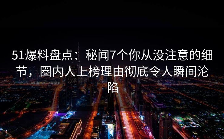 51爆料盘点：秘闻7个你从没注意的细节，圈内人上榜理由彻底令人瞬间沦陷