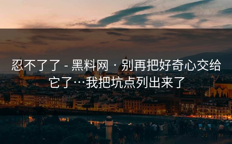 忍不了了 - 黑料网 · 别再把好奇心交给它了…我把坑点列出来了