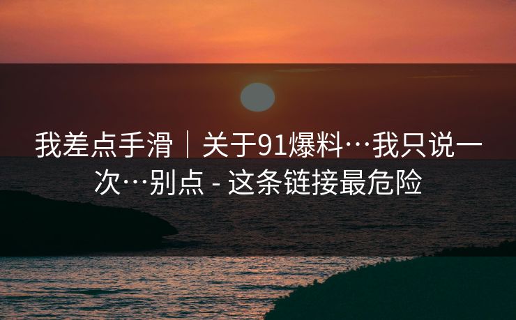我差点手滑|关于91爆料…我只说一次…别点 - 这条链接最危险
