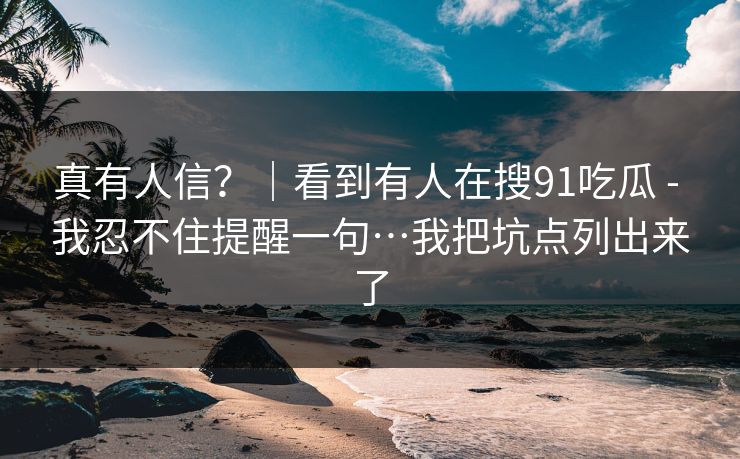 真有人信?|看到有人在搜91吃瓜 - 我忍不住提醒一句…我把坑点列出来了