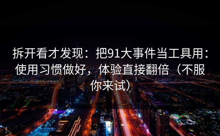拆开看才发现：把91大事件当工具用：使用习惯做好，体验直接翻倍（不服你来试）