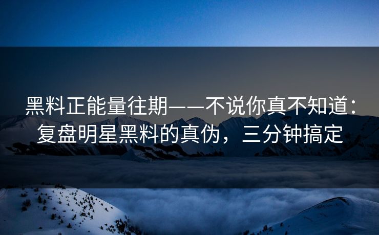 黑料正能量往期——不说你真不知道：复盘明星黑料的真伪，三分钟搞定