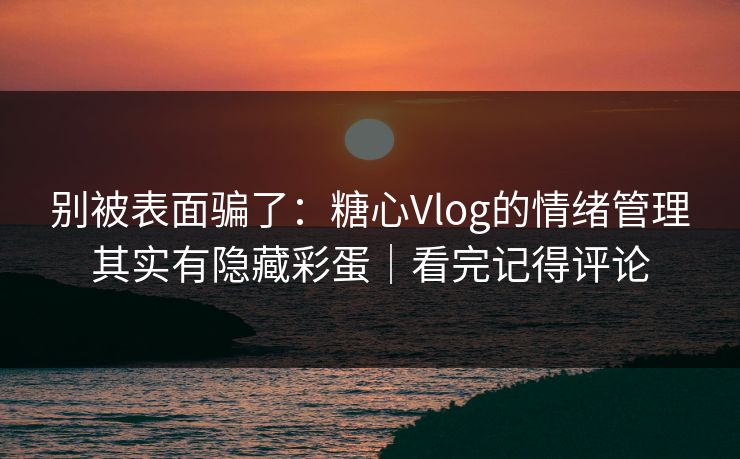 别被表面骗了：糖心Vlog的情绪管理其实有隐藏彩蛋｜看完记得评论