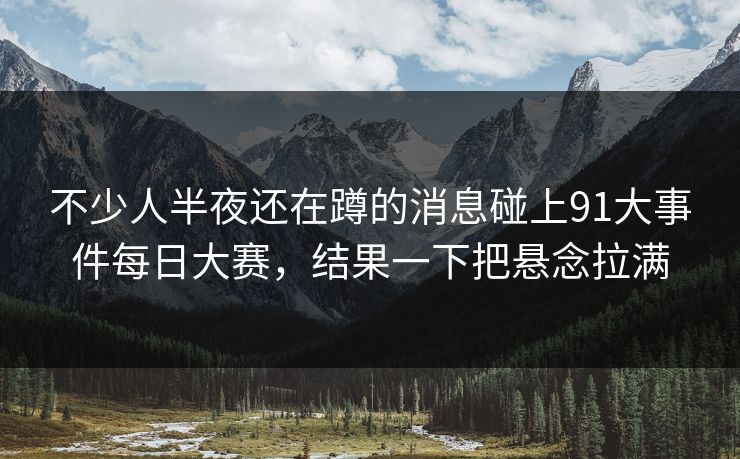 不少人半夜还在蹲的消息碰上91大事件每日大赛，结果一下把悬念拉满