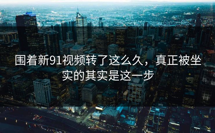 围着新91视频转了这么久，真正被坐实的其实是这一步
