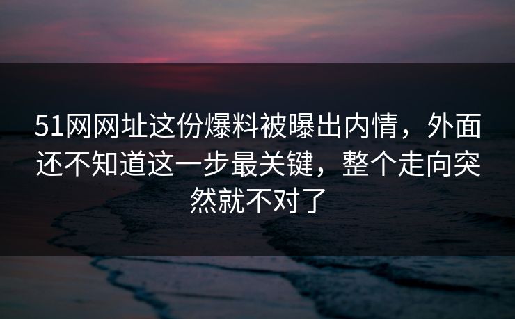51网网址这份爆料被曝出内情，外面还不知道这一步最关键，整个走向突然就不对了